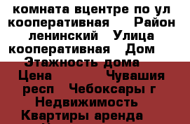 комната вцентре по ул.кооперативная 6 › Район ­ ленинский › Улица ­ кооперативная › Дом ­ 6 › Этажность дома ­ 5 › Цена ­ 5 500 - Чувашия респ., Чебоксары г. Недвижимость » Квартиры аренда   . Чувашия респ.